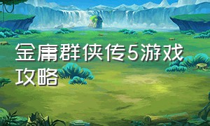 金庸群侠传5游戏攻略（金庸群侠传5新手完整版文字攻略）