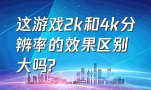 这游戏2k和4k分辨率的效果区别大吗?