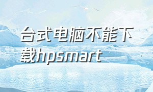 台式电脑不能下载hpsmart（hpsmart在电脑上怎么下载不了）