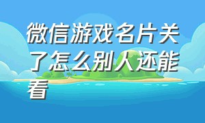 微信游戏名片关了怎么别人还能看（微信游戏名片看不到访客明细）