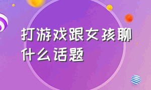 打游戏跟女孩聊什么话题（跟女孩子聊话题怎么聊在游戏里）