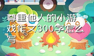 尊重他人的小游戏作文300字怎么写（我最喜欢的游戏作文300个字三年级）