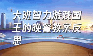 大班智力游戏国王的晚餐教案反思（大班游戏案例实录快乐的面条）