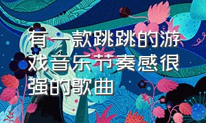 有一款跳跳的游戏音乐节奏感很强的歌曲（有趣的音乐游戏完整版节奏感强）