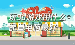 玩3d游戏用什么配置电脑最好（玩大型3d游戏需要什么配置的电脑）