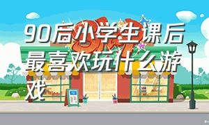 90后小学生课后最喜欢玩什么游戏