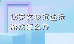 13岁女孩沉迷玩游戏怎么办