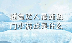 捕鱼达人最新热门小游戏是什么