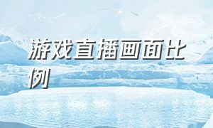 游戏直播画面比例（游戏直播怎么设置画面大小）