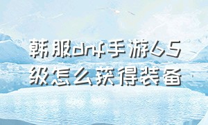 韩服dnf手游65级怎么获得装备