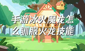 手游冰火魔龙怎么驯服火龙技能（冰火魔龙手机版怎么喂龙）