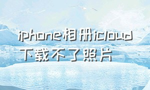 iphone相册icloud下载不了照片（苹果手机icloud照片为啥下载不了）