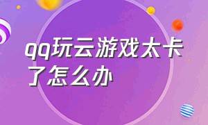 qq玩云游戏太卡了怎么办（qq玩云游戏太卡了怎么办解决）