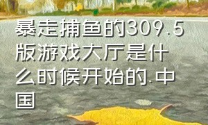 暴走捕鱼的309.5版游戏大厅是什么时候开始的.中国