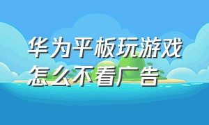 华为平板玩游戏怎么不看广告（华为平板游戏怎么免广告）