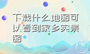 下载什么地图可以看到家乡实景图（怎样下载卫星地图看家乡）