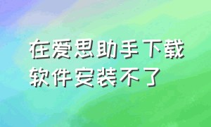 在爱思助手下载软件安装不了（爱思助手下载软件为什么无法安装）