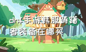 dnf手游韩服踌躇者装备在哪买（dnf手游踌躇者三件套属性）