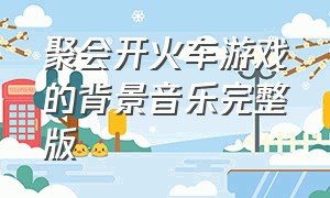 聚会开火车游戏的背景音乐完整版