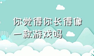 你觉得你长得像一款游戏吗（你知道你长得特别像一款游戏吗）