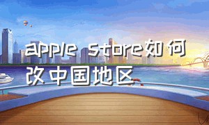 apple store如何改中国地区（apple store 如何切换回中国）