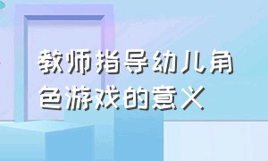 教师指导幼儿角色游戏的意义（浅谈幼儿园角色游戏的教师指导策略）