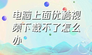 电脑上面优酷视频下载不了怎么办