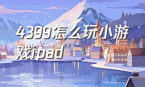 4399怎么玩小游戏ipad（ipad怎么玩4399小游戏不用插件）