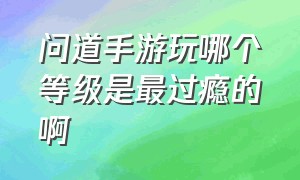 问道手游玩哪个等级是最过瘾的啊