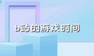 b站的游戏时间（b站的游戏时间是什么）