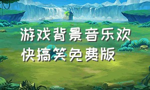 游戏背景音乐欢快搞笑免费版（游戏背景音乐欢快搞笑免费版）