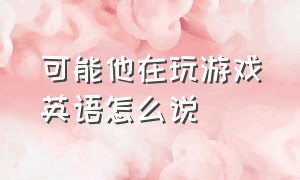 可能他在玩游戏英语怎么说