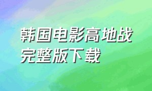 韩国电影高地战完整版下载（韩国高地战电影完整免费观看）