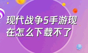 现代战争5手游现在怎么下载不了（现代战争手游）