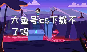 大鱼号ios下载不了吗