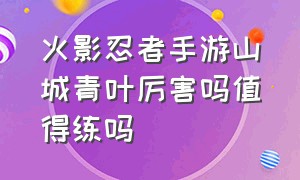 火影忍者手游山城青叶厉害吗值得练吗（火影忍者手游山城青叶厉害吗值得练吗知乎）