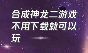 合成神龙二游戏不用下载就可以玩