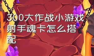 300大作战小游戏射手魂卡怎么搭配（300大作战卡娅觉醒大招教程）