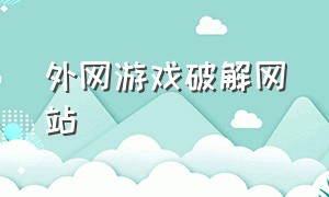 外网游戏破解网站（外网游戏破解网站推荐）