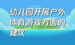 幼儿园开展户外体育游戏方面的建议（幼儿园开展户外体育游戏方面的建议怎么写）