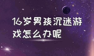 16岁男孩沉迷游戏怎么办呢