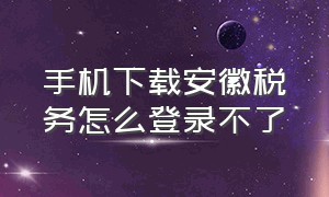 手机下载安徽税务怎么登录不了（下载手机安全卫士）