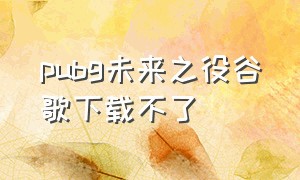 pubg未来之役谷歌下载不了（绝地求生未来之役谷歌下载）