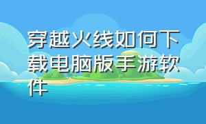 穿越火线如何下载电脑版手游软件（穿越火线电脑版怎么下和安装手游）