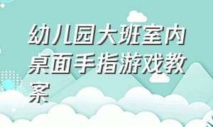 幼儿园大班室内桌面手指游戏教案（幼儿园手指游戏大班最新教案）