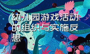 幼儿园游戏活动的组织与实施反思（幼儿园开展游戏活动的看法和建议）