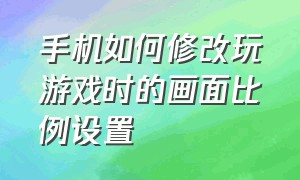 手机如何修改玩游戏时的画面比例设置