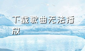 下载歌曲无法播放