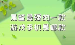 黑鲨最强的一款游戏手机是哪款（黑鲨游戏手机最值得入手的一款）