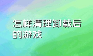 怎样清理卸载后的游戏（怎样清理卸载后的游戏记录）